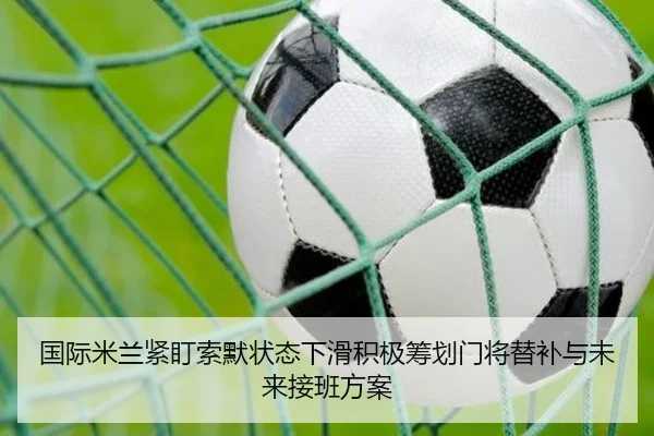 国际米兰紧盯索默状态下滑积极筹划门将替补与未来接班方案